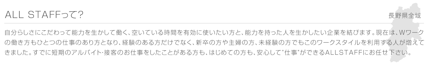 ALL STAFFって？ 長野県全域 自分らしさにこだわって能力を生かして働く、空いている時間を有効に使いたい方と、能力を持った人を生かしたい企業を結びます。現在は、Wワークの働き方もひとつの仕事のあり方となり、経験のある方だけでなく、新卒の方や主婦の方、未経験の方でもこのワークスタイルを利用する人が増えてきました。すでに短期のアルバイト・接客のお仕事をしたことがある方も、はじめての方も、安心して"仕事"ができるALL STAFFにお任せ下さい。