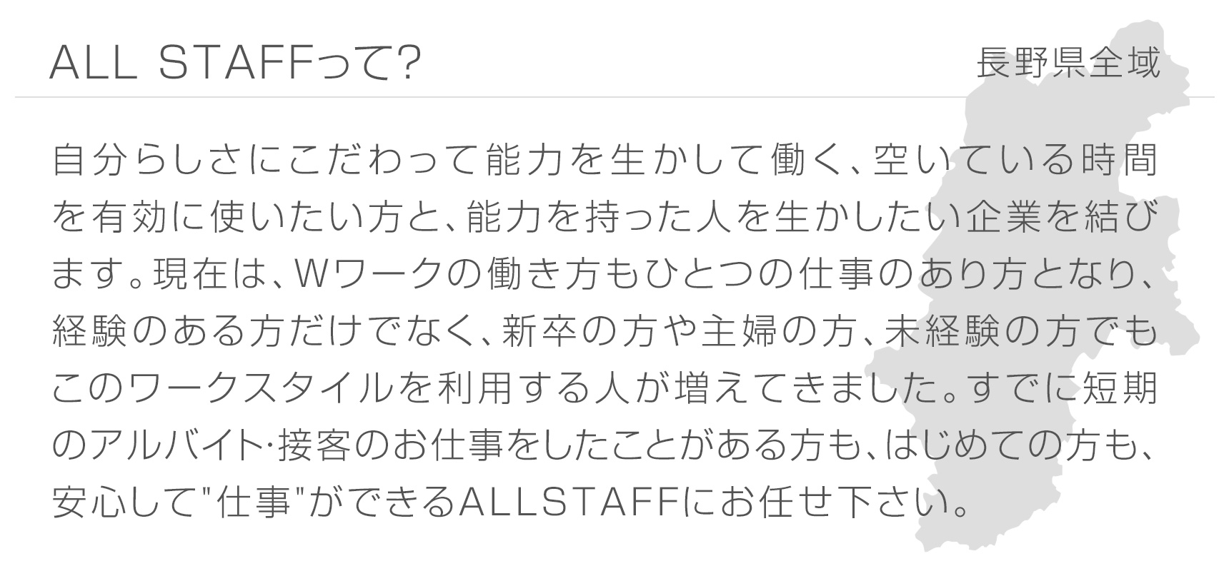 ALL STAFFって？ 長野県全域 自分らしさにこだわって能力を生かして働く、空いている時間を有効に使いたい方と、能力を持った人を生かしたい企業を結びます。現在は、Wワークの働き方もひとつの仕事のあり方となり、経験のある方だけでなく、新卒の方や主婦の方、未経験の方でもこのワークスタイルを利用する人が増えてきました。すでに短期のアルバイト・接客のお仕事をしたことがある方も、はじめての方も、安心して"仕事"ができるALL STAFFにお任せ下さい。